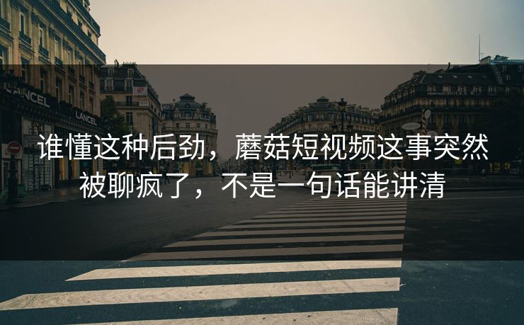 谁懂这种后劲，蘑菇短视频这事突然被聊疯了，不是一句话能讲清