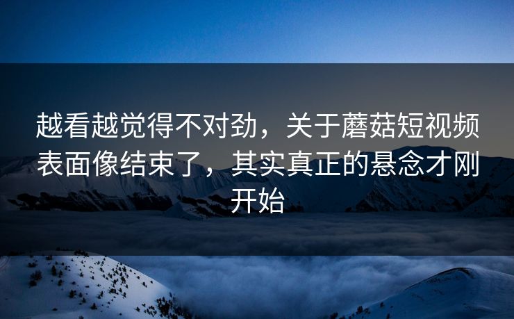 越看越觉得不对劲，关于蘑菇短视频表面像结束了，其实真正的悬念才刚开始