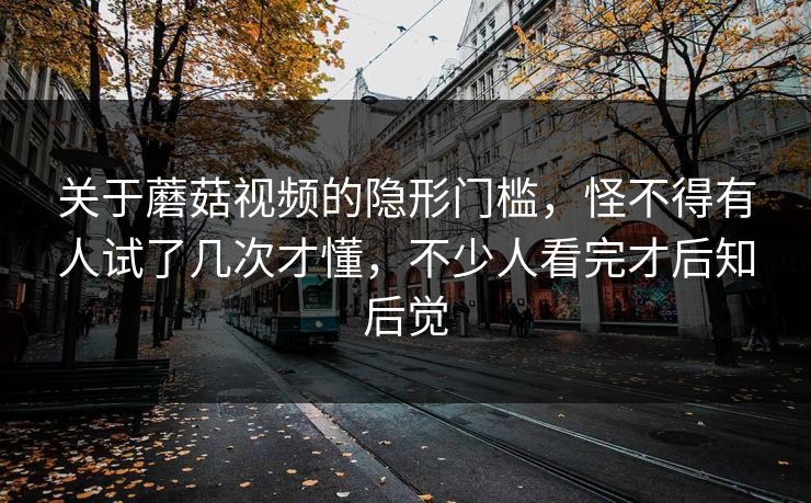 关于蘑菇视频的隐形门槛，怪不得有人试了几次才懂，不少人看完才后知后觉