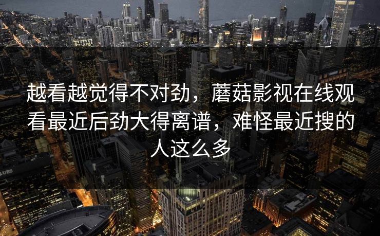 越看越觉得不对劲，蘑菇影视在线观看最近后劲大得离谱，难怪最近搜的人这么多