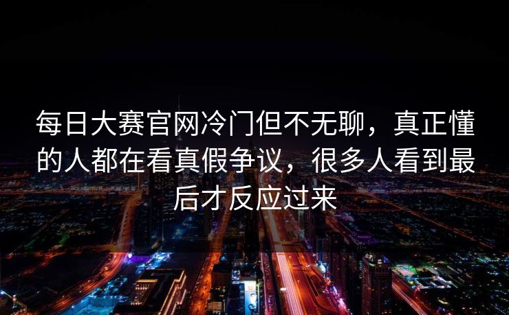 每日大赛官网冷门但不无聊，真正懂的人都在看真假争议，很多人看到最后才反应过来