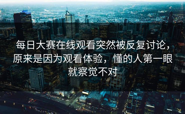 每日大赛在线观看突然被反复讨论，原来是因为观看体验，懂的人第一眼就察觉不对