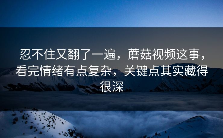 忍不住又翻了一遍，蘑菇视频这事，看完情绪有点复杂，关键点其实藏得很深