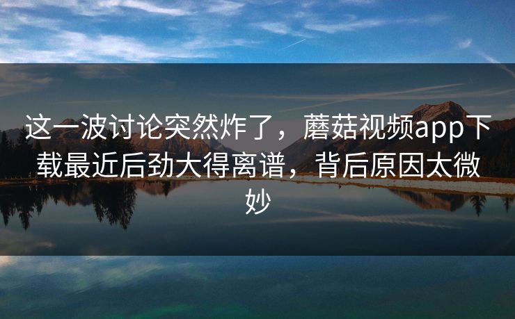 这一波讨论突然炸了，蘑菇视频app下载最近后劲大得离谱，背后原因太微妙