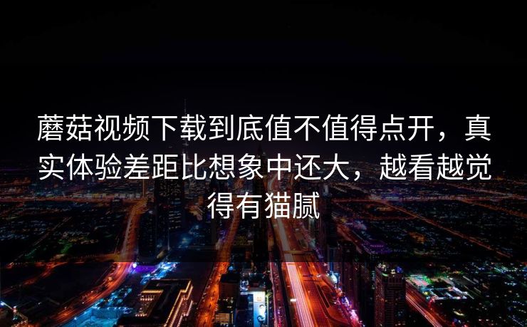 蘑菇视频下载到底值不值得点开，真实体验差距比想象中还大，越看越觉得有猫腻