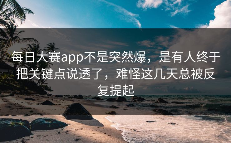 每日大赛app不是突然爆，是有人终于把关键点说透了，难怪这几天总被反复提起