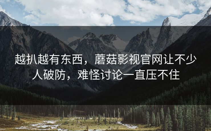 越扒越有东西，蘑菇影视官网让不少人破防，难怪讨论一直压不住