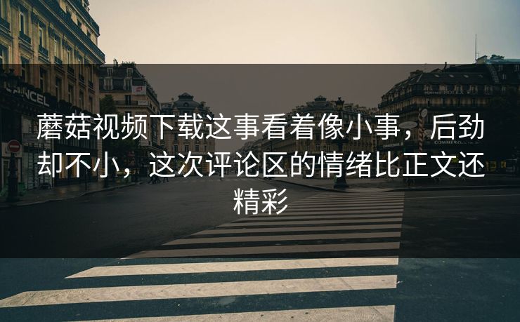 蘑菇视频下载这事看着像小事，后劲却不小，这次评论区的情绪比正文还精彩