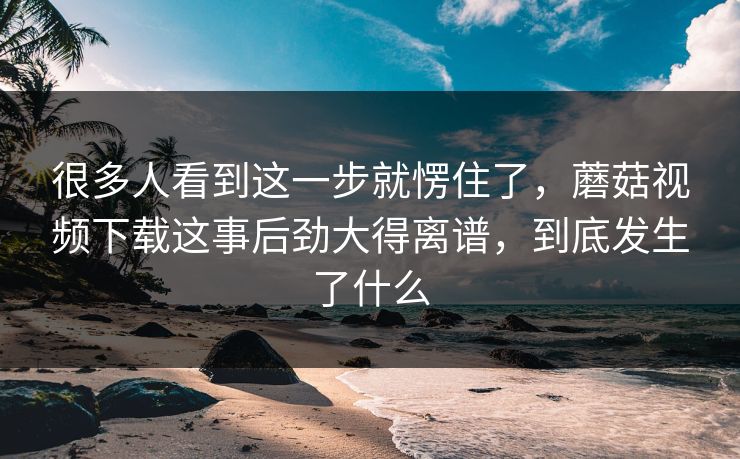很多人看到这一步就愣住了，蘑菇视频下载这事后劲大得离谱，到底发生了什么