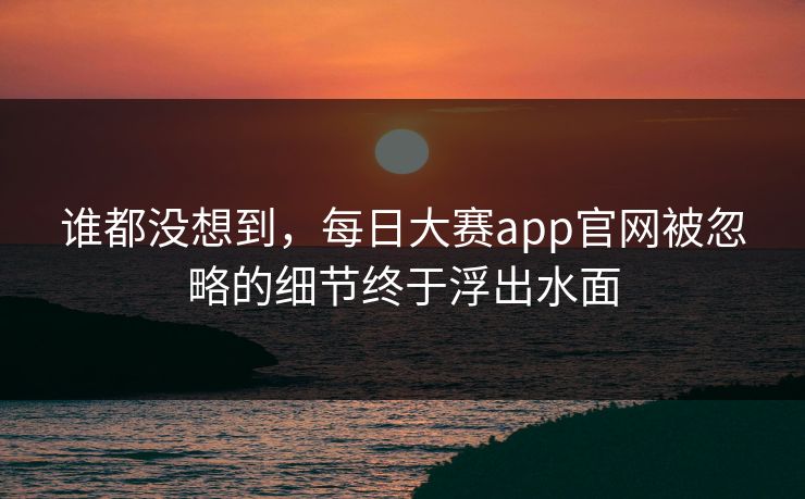谁都没想到，每日大赛app官网被忽略的细节终于浮出水面