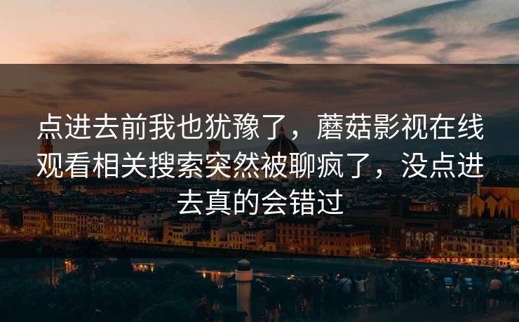 点进去前我也犹豫了，蘑菇影视在线观看相关搜索突然被聊疯了，没点进去真的会错过