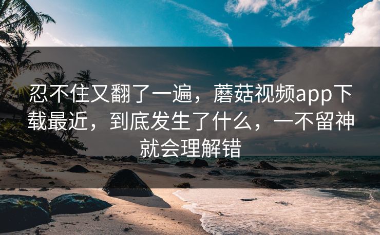 忍不住又翻了一遍，蘑菇视频app下载最近，到底发生了什么，一不留神就会理解错