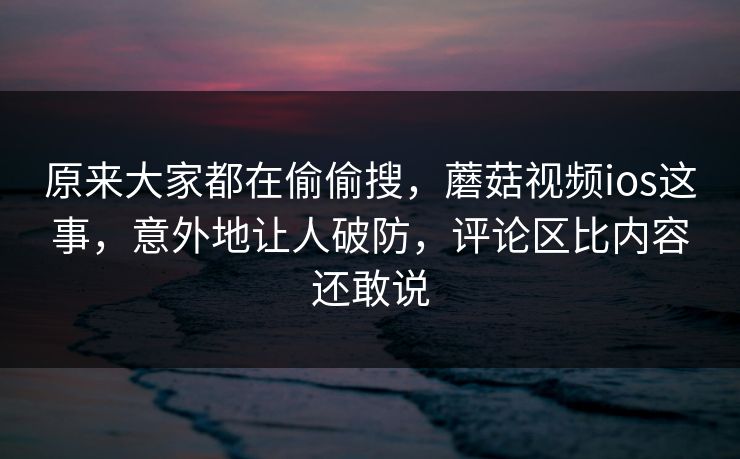 原来大家都在偷偷搜，蘑菇视频ios这事，意外地让人破防，评论区比内容还敢说