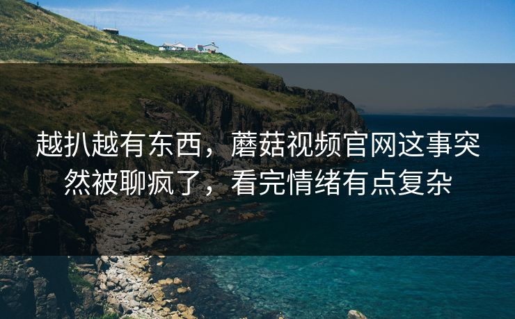 越扒越有东西，蘑菇视频官网这事突然被聊疯了，看完情绪有点复杂