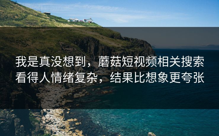 我是真没想到，蘑菇短视频相关搜索看得人情绪复杂，结果比想象更夸张