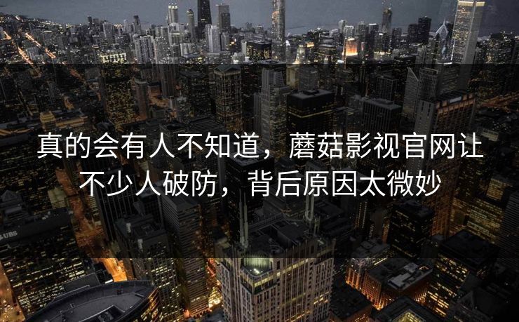 真的会有人不知道，蘑菇影视官网让不少人破防，背后原因太微妙