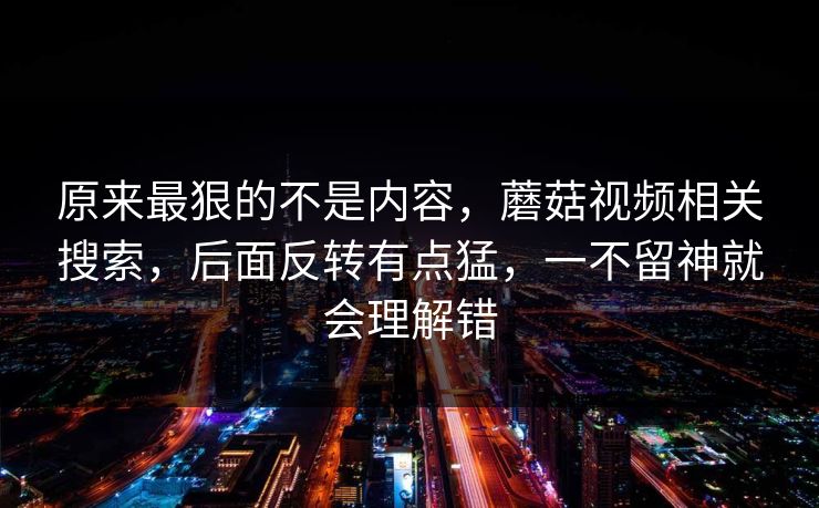 原来最狠的不是内容，蘑菇视频相关搜索，后面反转有点猛，一不留神就会理解错
