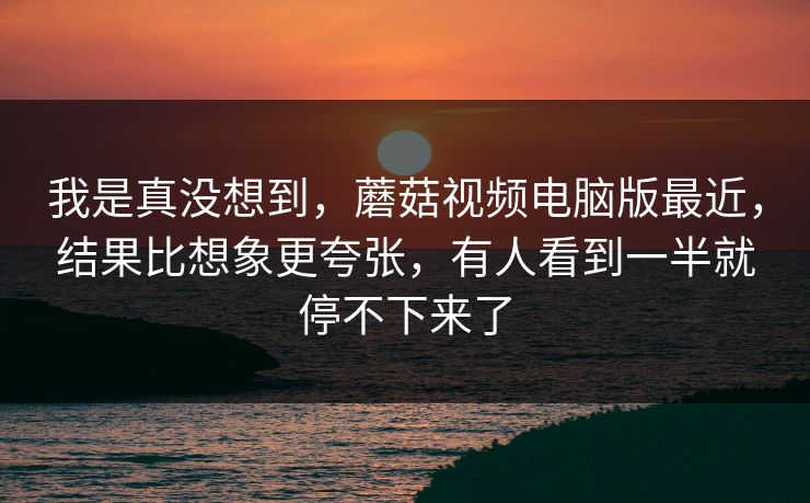我是真没想到,蘑菇视频电脑版最近,结果比想象更夸张,有人看到一半就停不下来了 我是真没想到,蘑菇视频电脑版最近,结果比想象更夸张,有人看到一半就停不下来了