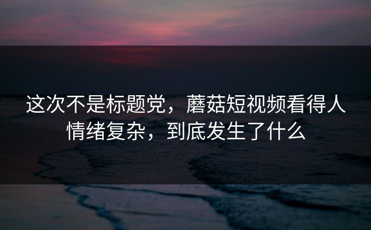 这次不是标题党，蘑菇短视频看得人情绪复杂，到底发生了什么
