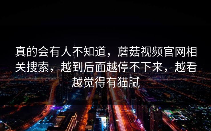 真的会有人不知道，蘑菇视频官网相关搜索，越到后面越停不下来，越看越觉得有猫腻