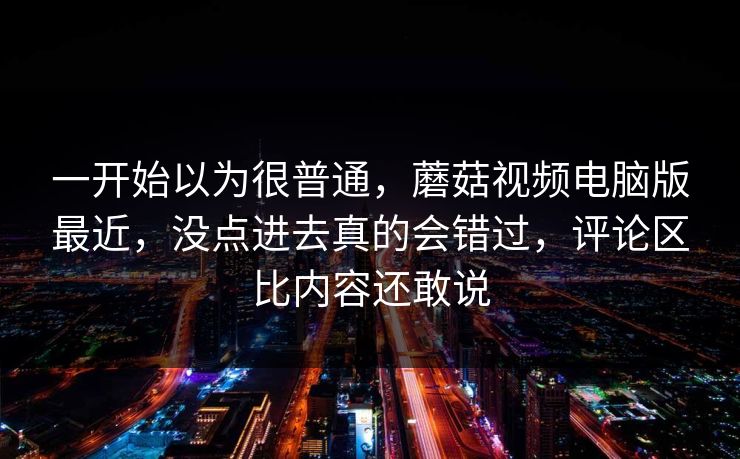 一开始以为很普通，蘑菇视频电脑版最近，没点进去真的会错过，评论区比内容还敢说