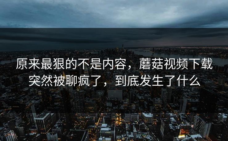 原来最狠的不是内容，蘑菇视频下载突然被聊疯了，到底发生了什么