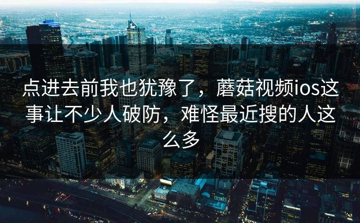 点进去前我也犹豫了，蘑菇视频ios这事让不少人破防，难怪最近搜的人这么多