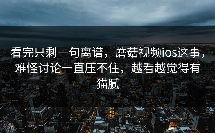 看完只剩一句离谱，蘑菇视频ios这事，难怪讨论一直压不住，越看越觉得有猫腻