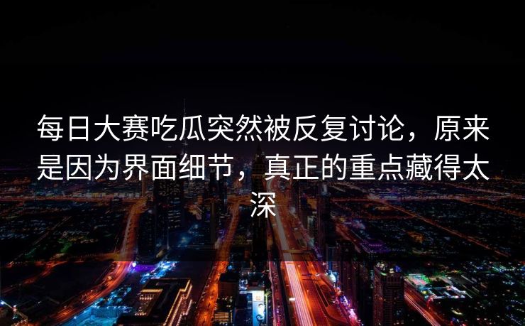 每日大赛吃瓜突然被反复讨论，原来是因为界面细节，真正的重点藏得太深