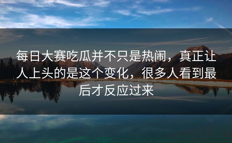 每日大赛吃瓜并不只是热闹，真正让人上头的是这个变化，很多人看到最后才反应过来