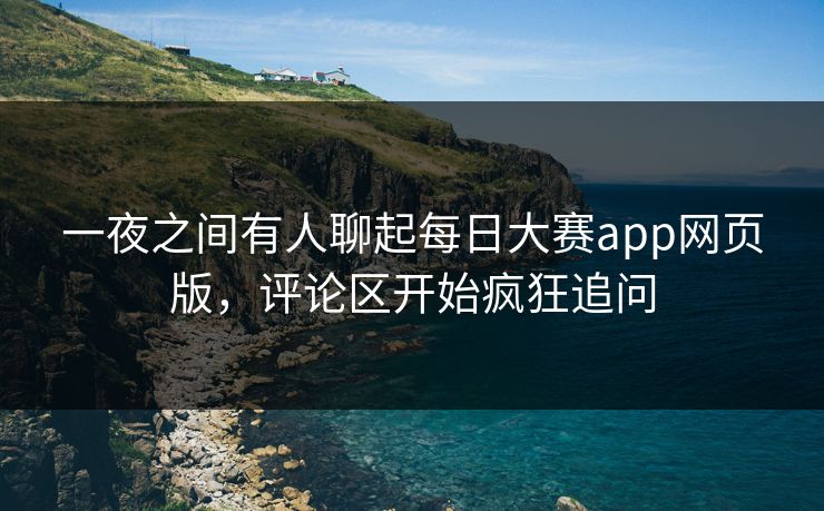 一夜之间有人聊起每日大赛app网页版，评论区开始疯狂追问