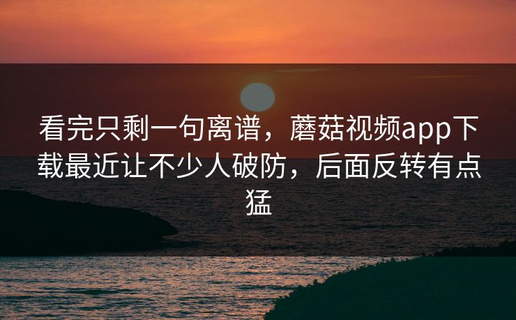看完只剩一句离谱，蘑菇视频app下载最近让不少人破防，后面反转有点猛