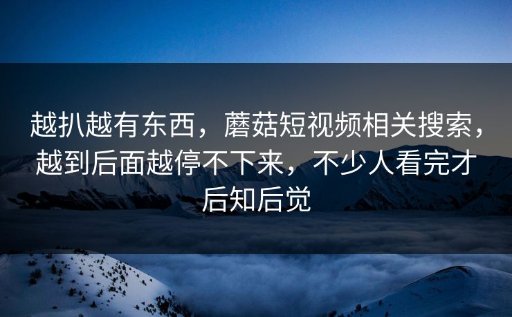 越扒越有东西,蘑菇短视频相关搜索,越到后面越停不下来,不少人看完才后知后觉 越扒越有东西,蘑菇短视频相关搜索,越到后面越停不下来,不少人看完才后知后觉