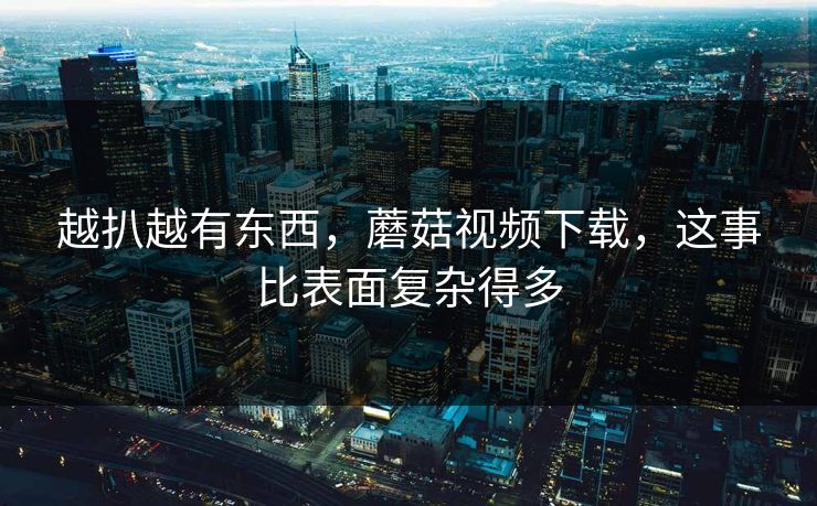越扒越有东西，蘑菇视频下载，这事比表面复杂得多