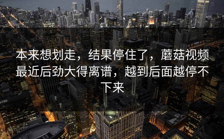 本来想划走，结果停住了，蘑菇视频最近后劲大得离谱，越到后面越停不下来