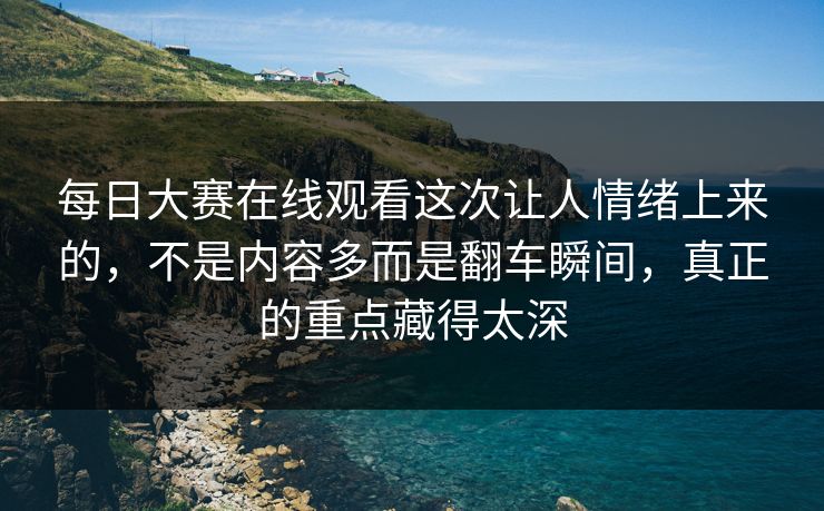每日大赛在线观看这次让人情绪上来的，不是内容多而是翻车瞬间，真正的重点藏得太深