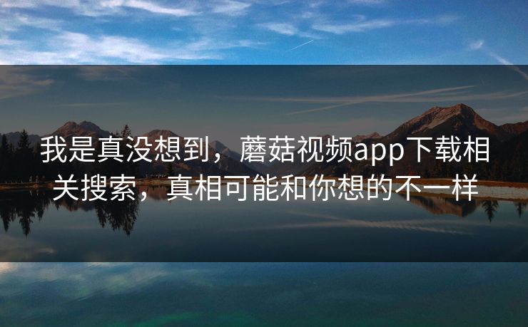我是真没想到，蘑菇视频app下载相关搜索，真相可能和你想的不一样
