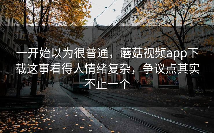 一开始以为很普通，蘑菇视频app下载这事看得人情绪复杂，争议点其实不止一个