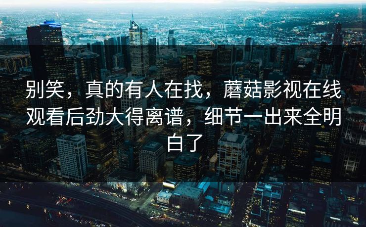 别笑，真的有人在找，蘑菇影视在线观看后劲大得离谱，细节一出来全明白了