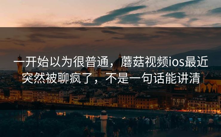 一开始以为很普通，蘑菇视频ios最近突然被聊疯了，不是一句话能讲清