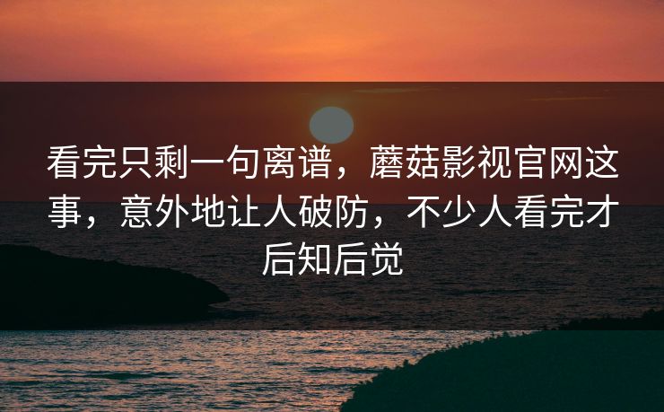 看完只剩一句离谱，蘑菇影视官网这事，意外地让人破防，不少人看完才后知后觉