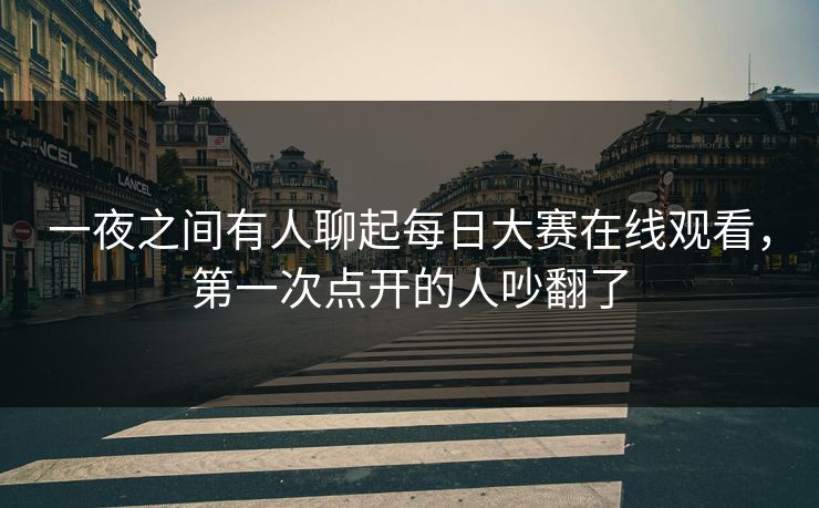 一夜之间有人聊起每日大赛在线观看,第一次点开的人吵翻了 一夜之间有人聊起每日大赛在线观看,第一次点开的人吵翻了