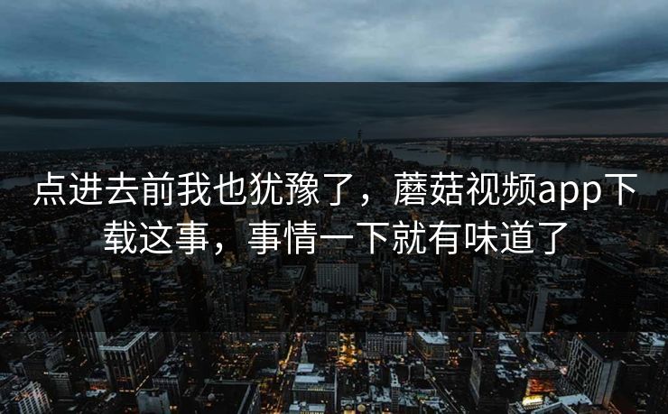 点进去前我也犹豫了，蘑菇视频app下载这事，事情一下就有味道了
