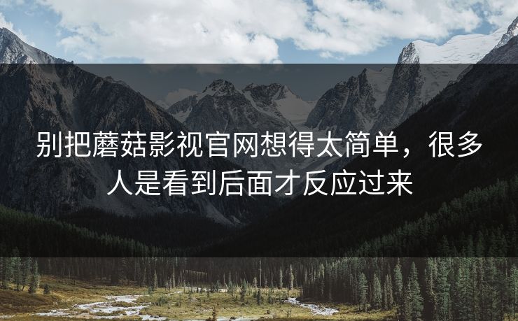 别把蘑菇影视官网想得太简单，很多人是看到后面才反应过来