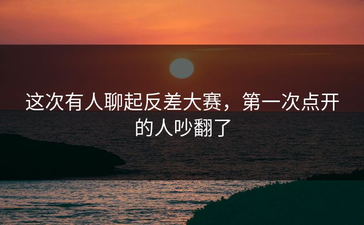 这次有人聊起反差大赛，第一次点开的人吵翻了
