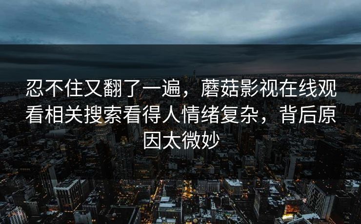 忍不住又翻了一遍,蘑菇影视在线观看相关搜索看得人情绪复杂,背后原因太微妙 忍不住又翻了一遍,蘑菇影视在线观看相关搜索看得人情绪复杂,背后原因太微妙