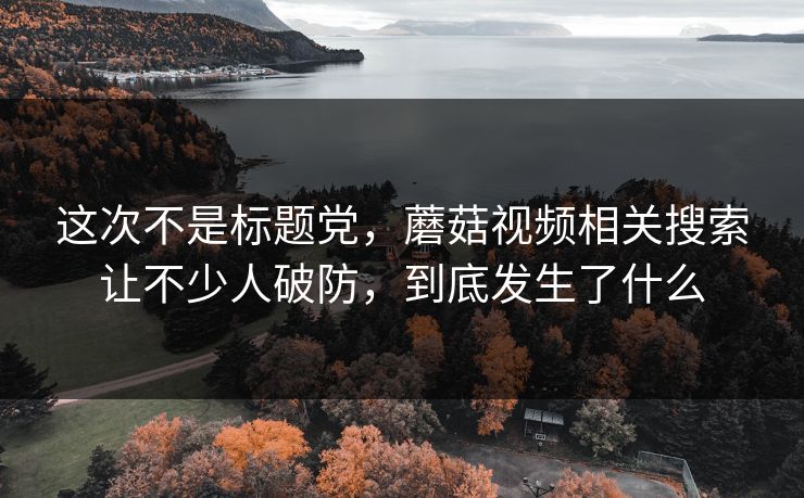 这次不是标题党，蘑菇视频相关搜索让不少人破防，到底发生了什么