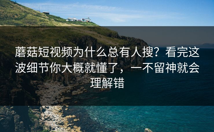 蘑菇短视频为什么总有人搜？看完这波细节你大概就懂了，一不留神就会理解错
