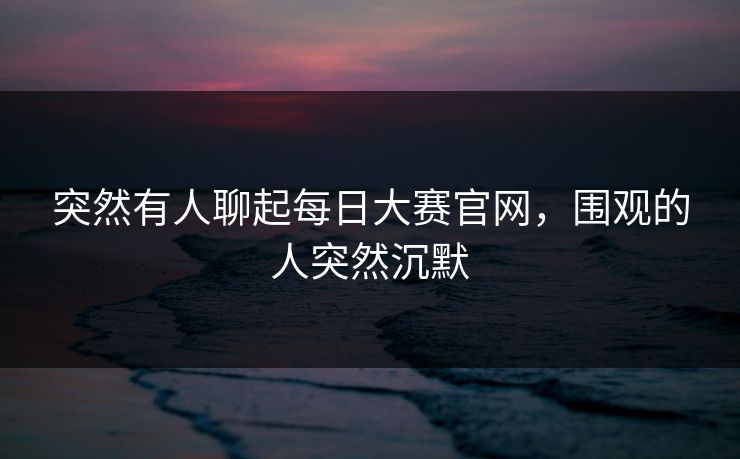 突然有人聊起每日大赛官网,围观的人突然沉默 突然有人聊起每日大赛官网,围观的人突然沉默
