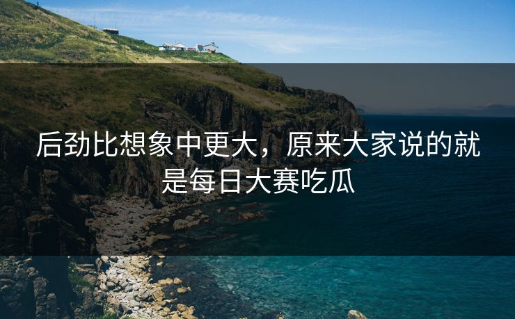 后劲比想象中更大，原来大家说的就是每日大赛吃瓜